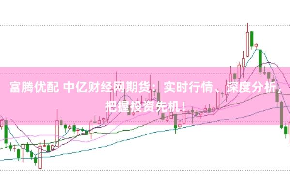 富腾优配 中亿财经网期货：实时行情、深度分析，把握投资先机！