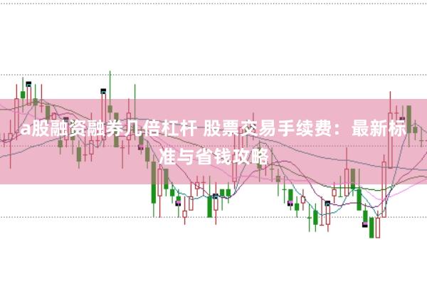 a股融资融券几倍杠杆 股票交易手续费：最新标准与省钱攻略