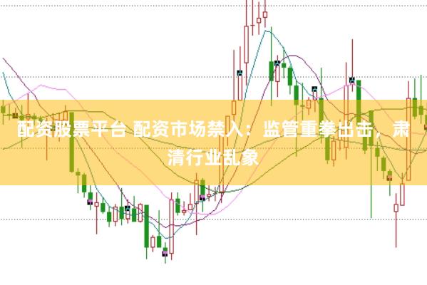 配资股票平台 配资市场禁入：监管重拳出击，肃清行业乱象