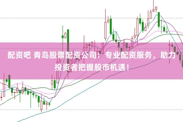 配资吧 青岛股票配资公司：专业配资服务，助力投资者把握股市机遇！