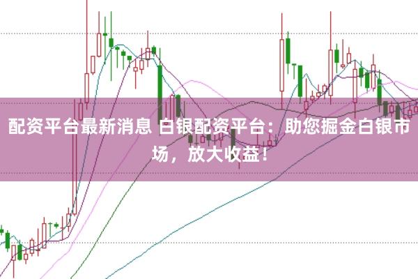 配资平台最新消息 白银配资平台：助您掘金白银市场，放大收益！