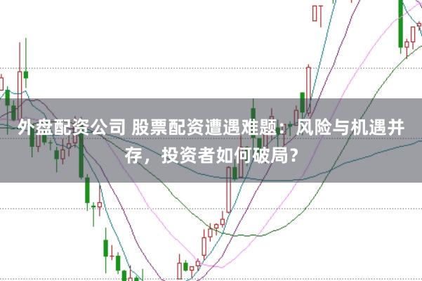 外盘配资公司 股票配资遭遇难题：风险与机遇并存，投资者如何破局？