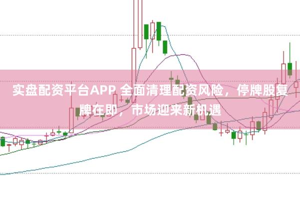 实盘配资平台APP 全面清理配资风险，停牌股复牌在即，市场迎来新机遇