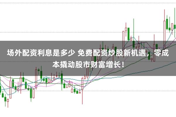 场外配资利息是多少 免费配资炒股新机遇，零成本撬动股市财富增长！