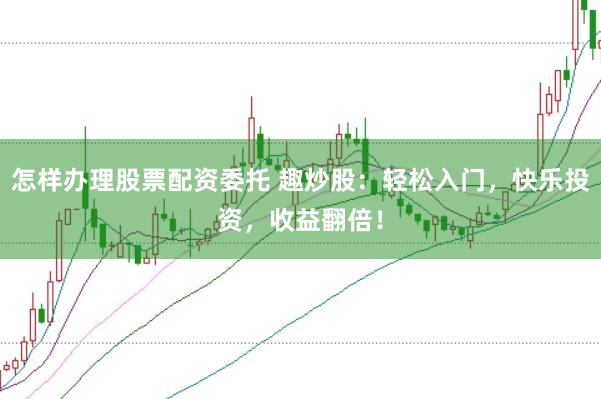 怎样办理股票配资委托 趣炒股：轻松入门，快乐投资，收益翻倍！