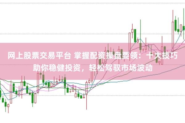 网上股票交易平台 掌握配资操盘要领：十大技巧助你稳健投资，轻松驾驭市场波动