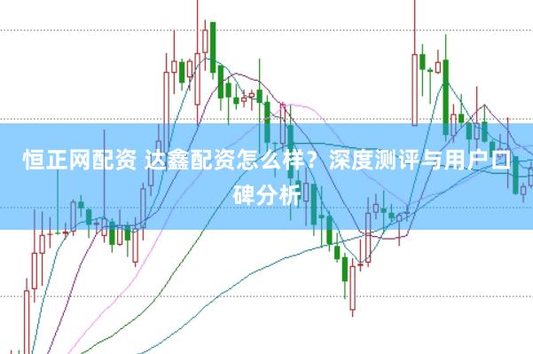 恒正网配资 达鑫配资怎么样？深度测评与用户口碑分析