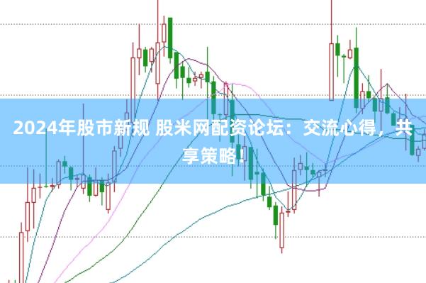2024年股市新规 股米网配资论坛：交流心得，共享策略！