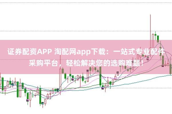 证券配资APP 淘配网app下载：一站式专业配件采购平台，轻松解决您的选购难题！