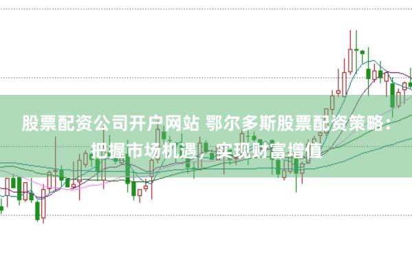 股票配资公司开户网站 鄂尔多斯股票配资策略：把握市场机遇，实现财富增值