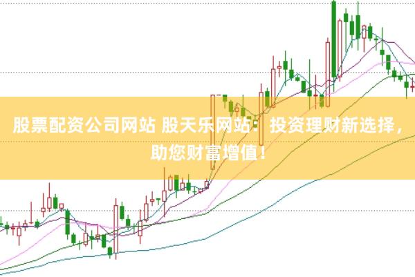 股票配资公司网站 股天乐网站：投资理财新选择，助您财富增值！