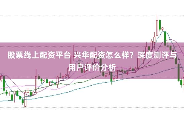 股票线上配资平台 兴华配资怎么样？深度测评与用户评价分析