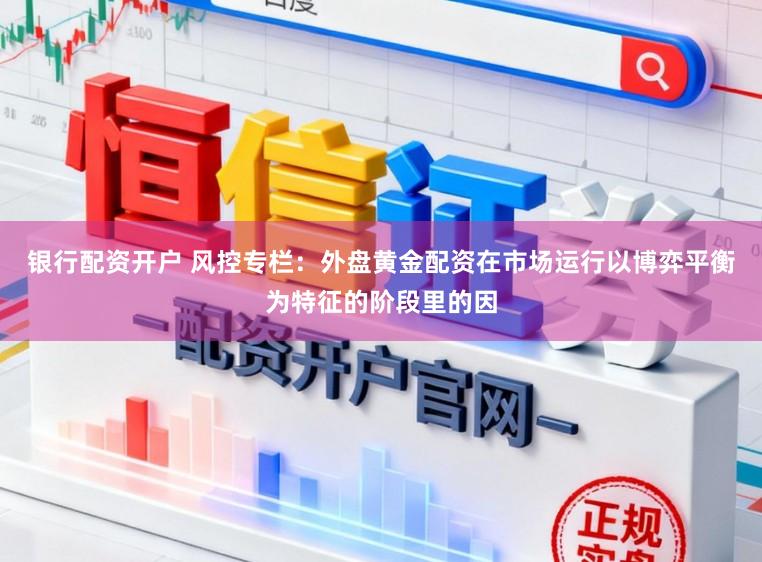 银行配资开户 风控专栏:外盘黄金配资在市场运行以博弈平衡为特征的阶段里的因