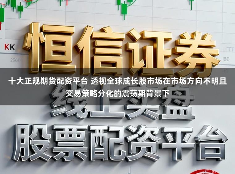 十大正规期货配资平台 透视全球成长股市场在市场方向不明且交易策略分化的震荡期背景下