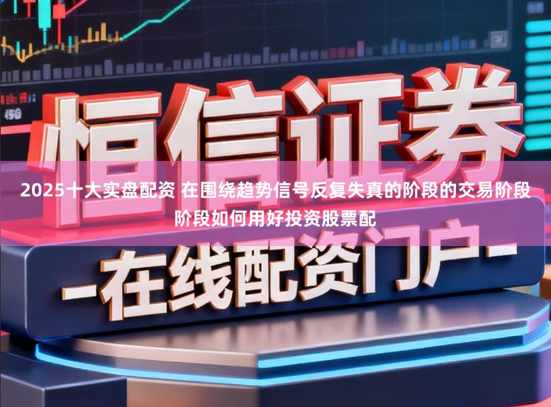2025十大实盘配资 在围绕趋势信号反复失真的阶段的交易阶段阶段如何用好投资股票配