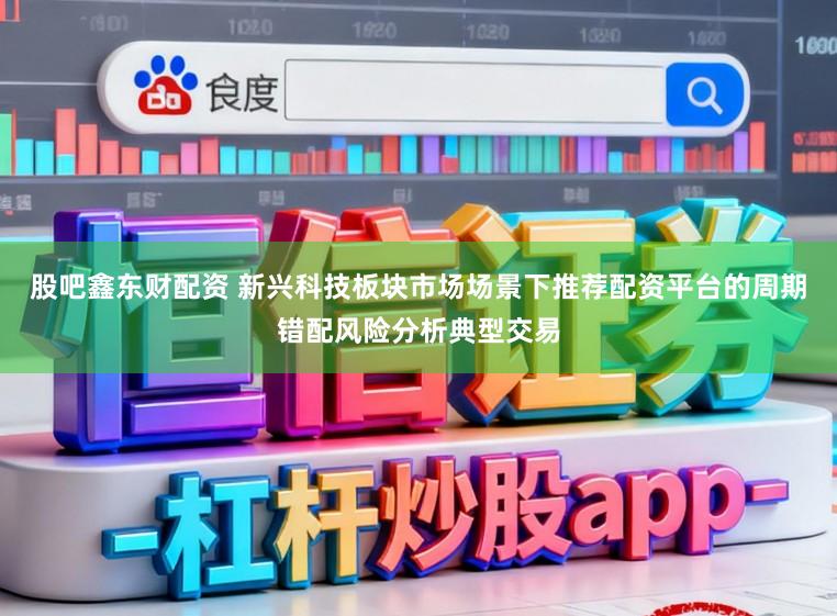 股吧鑫东财配资 新兴科技板块市场场景下推荐配资平台的周期错配风险分析典型交易
