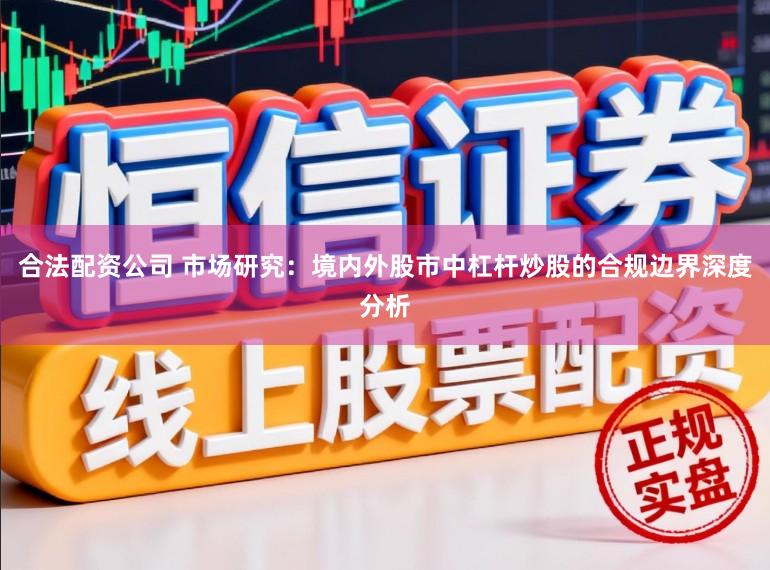 合法配资公司 市场研究：境内外股市中杠杆炒股的合规边界深度分析