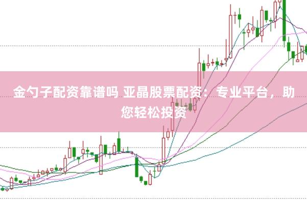 金勺子配资靠谱吗 亚晶股票配资：专业平台，助您轻松投资