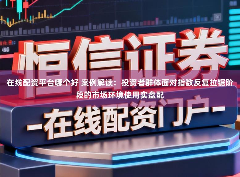 在线配资平台哪个好 案例解读:投资者群体面对指数反复拉锯阶段的市场环境使用实盘配