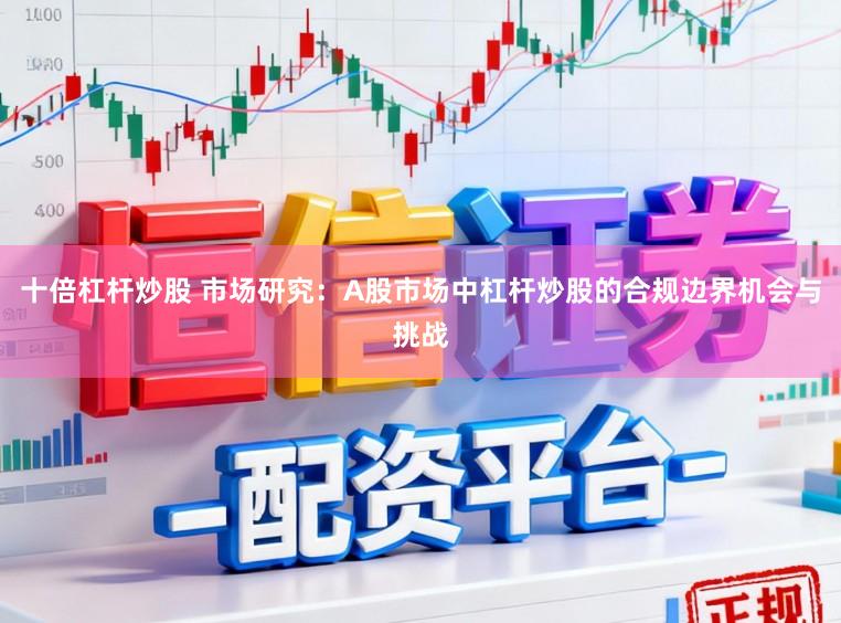 十倍杠杆炒股 市场研究：A股市场中杠杆炒股的合规边界机会与挑战